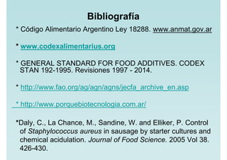 Bibliografía
* Código Alimentario Argentino Ley 18288. www.anmat.gov.ar
* www.codexalimentarius.org
* GENERAL STANDARD FOR FOOD ADDITIVES. CODEX
STAN 192-1995. Revisiones 1997 - 2014.
* http://www.fao.org/ag/agn/agns/jecfa_archive_en.asp
* http://www.porquebiotecnologia.com.ar/
*Daly, C., La Chance, M., Sandine, W. and Elliker, P. Control
of Staphylococcus aureus in sausage by starter cultures and
chemical acidulation. Journal of Food Science. 2005 Vol 38.
426-430.
 