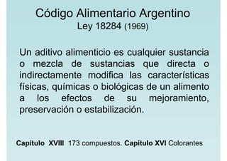 Código Alimentario Argentino
Ley 18284 (1969)
Un aditivo alimenticio es cualquier sustancia
o mezcla de sustancias que directa o
indirectamente modifica las características
físicas, químicas o biológicas de un alimento
a los efectos de su mejoramiento,
preservación o estabilización.
Capítulo XVIII 173 compuestos. Capítulo XVI Colorantes
 