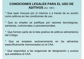 * Que sean inocuos por sí mismos o a través de su acción
como aditivos en las condiciones de uso.
* Que su empleo se justifique por razones tecnológicas,
sanitarias, nutricionales o psicosensoriales.
* Que formen parte de la lista positiva de aditivos alimentarios
del Código.
* Que se empleen exclusivamente en los alimentos
específicamente mencionados en el CAA.
* Que respondan a las exigencias de designación y pureza
que establece el CAA.
CONDICIONES LEGALES PARA EL USO DE
ADITIVOS (Art. 1391)
 