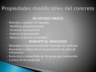 EN ESTADO FRESCO
 Retardar o acelerar el fraguado.
 Modificar el asentamiento.
 Disminuir la exudación
 Reducir la segregación
 Mejorar la actitud al bombeo
DURANTE EL FRAGUADO
 Retardado o aceleramiento del fraguado del concreto
 Retardado o reducción en la generación de color de
hidratación
 Reduccion o prevención de las grieta por contracción
 Control de la exudación
 