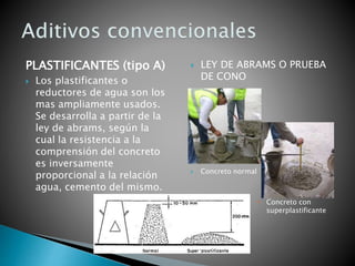 PLASTIFICANTES (tipo A)
 Los plastificantes o
reductores de agua son los
mas ampliamente usados.
Se desarrolla a partir de la
ley de abrams, según la
cual la resistencia a la
comprensión del concreto
es inversamente
proporcional a la relación
agua, cemento del mismo.
 LEY DE ABRAMS O PRUEBA
DE CONO
 Concreto normal
 Concreto con
superplastificante
 