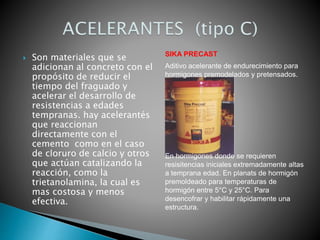 Son materiales que se
adicionan al concreto con el
propósito de reducir el
tiempo del fraguado y
acelerar el desarrollo de
resistencias a edades
tempranas. hay acelerantés
que reaccionan
directamente con el
cemento como en el caso
de cloruro de calcio y otros
que actúan catalizando la
reacción, como la
trietanolamina, la cual es
mas costosa y menos
efectiva.
SIKA PRECAST
Aditivo acelerante de endurecimiento para
hormigones premodelados y pretensados.
En hormigones donde se requieren
resisitencias iniciales extremadamente altas
a temprana edad. En planats de hormigón
premoldeado para temperaturas de
hormigón entre 5°C y 25°C. Para
desencofrar y habilitar rápidamente una
estructura.
 
