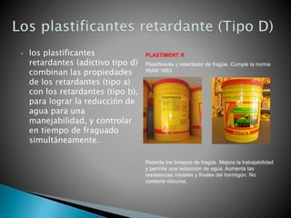  los plastificantes
retardantes (adictivo tipo d)
combinan las propiedades
de los retardantes (tipo a)
con los retardantes (tipo b),
para lograr la reducción de
agua para una
manejabilidad, y controlar
en tiempo de fraguado
simultáneamente.
PLASTIMENT R
Plastificante y retardador de fragüe. Cumple la norma
IRAM 1663
Retarda los timepos de fragüe. Mejora la trabajabilidad
y permite una reducción de agua. Aumenta las
resistencias iniciales y finales del hormigón. No
contiene cloruros.
 
