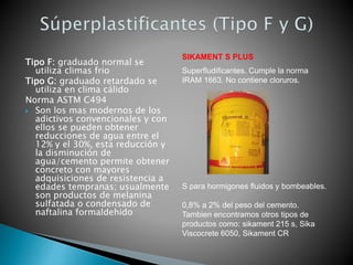Tipo F: graduado normal se
utiliza climas frio
Tipo G: graduado retardado se
utiliza en clima cálido
Norma ASTM C494
 Son los mas modernos de los
adictivos convencionales y con
ellos se pueden obtener
reducciones de agua entre el
12% y el 30%, esta reducción y
la disminución de
agua/cemento permite obtener
concreto con mayores
adquisiciones de resistencia a
edades tempranas; usualmente
son productos de melanina
sulfatada o condensado de
naftalina formaldehido
SIKAMENT S PLUS
Superfludificantes. Cumple la norma
IRAM 1663. No contiene cloruros.
S para hormigones fluidos y bombeables.
0,8% a 2% del peso del cemento.
Tambien encontramos otros tipos de
productos como: sikament 215 s, Sika
Viscocrete 6050, Sikament CR
 