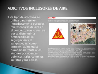 Este tipo de adictivos se
utiliza para retener
inmediatamente burbujas
microscópicas de aire en
el concreto, con lo cual se
busca disminuir la
permeabilidad, la
segregación y el
sangrado, así como
también, aumenta la
durabilidad frente a los
ataques por agentes
químicos, tales como los
sulfatos y los ácidos
Sika AER
Aditivo incorporador de aire para hormigón
SIKA AER es un aditivo líquido para hormigones, de color marrón
terroso y con un peso específico de 1,015 kg/lt.
SIKA AER es un producto incorporador de aire, formulado a base
de resinas naturales. No es tóxico ni inflamable.
NO CONTIENE CLORUROS y por lo tanto no corroe los metales.
ADICTIVOS INCLUSORES DE AIRE:
 