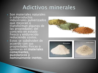  Son materiales naturales
o subproductos
industriales pulverizados
que mejoran o
transforman algunas de
las propiedades del
concreto en estado
fresco y endurecido
reduciendo costos.
 Estos se subdividen de
acuerdo con sus
propiedades físicas o
químicas en materiales
cementantes,
puzolanicos y
nominalmente inertes.
 