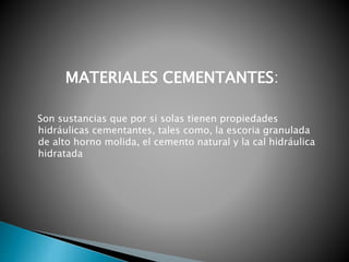 Son sustancias que por si solas tienen propiedades
hidráulicas cementantes, tales como, la escoria granulada
de alto horno molida, el cemento natural y la cal hidráulica
hidratada
MATERIALES CEMENTANTES:
 