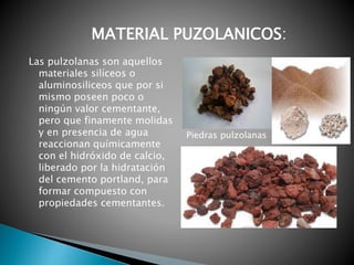 Las pulzolanas son aquellos
materiales silíceos o
aluminosiliceos que por si
mismo poseen poco o
ningún valor cementante,
pero que finamente molidas
y en presencia de agua
reaccionan químicamente
con el hidróxido de calcio,
liberado por la hidratación
del cemento portland, para
formar compuesto con
propiedades cementantes.
MATERIAL PUZOLANICOS:
Piedras pulzolanas
 