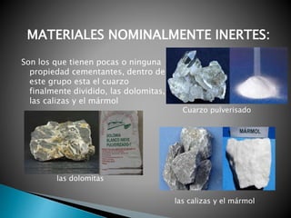 Son los que tienen pocas o ninguna
propiedad cementantes, dentro de
este grupo esta el cuarzo
finalmente dividido, las dolomitas,
las calizas y el mármol
MATERIALES NOMINALMENTE INERTES:
Cuarzo pulverisado
las dolomitas
las calizas y el mármol
 