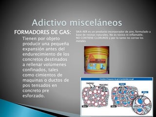 Tienen por objeto
producir una pequeña
expansión antes del
endurecimiento de los
concretos destinados
a rellenar volúmenes
confinados, tales
como cimientos de
maquinas o ductos de
pos tensados en
concreto pre
esforzado.
FORMADORES DE GAS: SIKA AER es un producto incorporador de aire, formulado a
base de resinas naturales. No es tóxico ni inflamable.
NO CONTIENE CLORUROS y por lo tanto no corroe los
metales
 