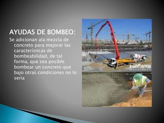 AYUDAS DE BOMBEO:
Se adicionan ala mezcla de
concreto para mejorar las
características de
bombeabilidad, de tal
forma, que sea posible
bombear un concreto que
bajo otras condiciones no lo
seria
 