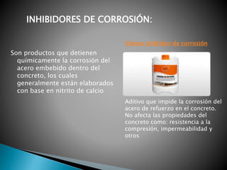 Son productos que detienen
químicamente la corrosión del
acero embebido dentro del
concreto, los cuales
generalmente están elaborados
con base en nitrito de calcio
INHIBIDORES DE CORROSIÓN:
Aditivo que impide la corrosión del
acero de refuerzo en el concreto.
No afecta las propiedades del
concreto como: resistencia a la
compresión, impermeabilidad y
otros
Chema Inhibidor de corrosión
 