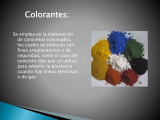 Se emplea en la elaboración
de concretos coloreados,
los cuales se elaboran con
fines arquitectónico o de
seguridad, como el caso del
concreto rojo que se utiliza
para advertir la presencia
cuando hay líneas eléctricas
o de gas
Colorantes:
 