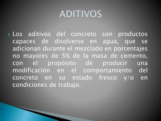  Los aditivos del concreto son productos
capaces de disolverse en agua, que se
adicionan durante el mezclado en porcentajes
no mayores de 5% de la masa de cemento,
con el propósito de producir una
modificación en el comportamiento del
concreto en su estado fresco y/o en
condiciones de trabajo.
 