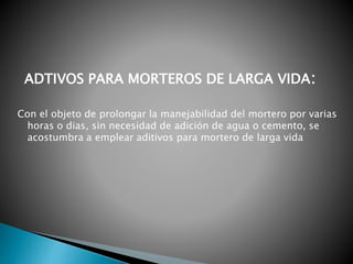 Con el objeto de prolongar la manejabilidad del mortero por varias
horas o dias, sin necesidad de adición de agua o cemento, se
acostumbra a emplear aditivos para mortero de larga vida
ADTIVOS PARA MORTEROS DE LARGA VIDA:
 