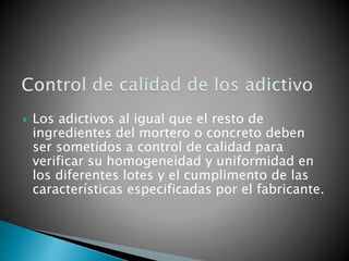  Los adictivos al igual que el resto de
ingredientes del mortero o concreto deben
ser sometidos a control de calidad para
verificar su homogeneidad y uniformidad en
los diferentes lotes y el cumplimento de las
características especificadas por el fabricante.
 