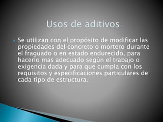  Se utilizan con el propósito de modificar las
propiedades del concreto o mortero durante
el fraguado o en estado endurecido, para
hacerlo mas adecuado según el trabajo o
exigencia dada y para que cumpla con los
requisitos y especificaciones particulares de
cada tipo de estructura.
 