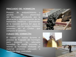 Proceso de endurecimiento y
pérdida de plasticidad
del hormigón, producido por la
desecación y recristianización de los
hidróxidos metálicos —procedentes
de la reacción química del agua de
amasado— con los óxidos metálicos
presentes en el Clinker que
compone el cemento.
El curado se realiza durante el
proceso de fraguado del hormigón
para asegurar su adecuada
humedad. Se puede proceder a
retener la humedad mediante un
material protector adecuado o
mediante riego controlado.
CURADO DEL HORMIGÓN:
FRAGUADO DEL HORMIGON
 