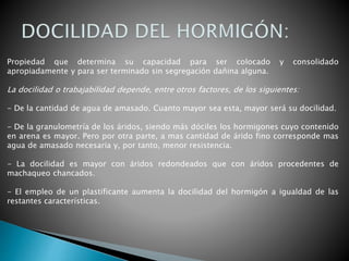 Propiedad que determina su capacidad para ser colocado y consolidado
apropiadamente y para ser terminado sin segregación dañina alguna.
La docilidad o trabajabilidad depende, entre otros factores, de los siguientes:
- De la cantidad de agua de amasado. Cuanto mayor sea esta, mayor será su docilidad.
- De la granulometría de los áridos, siendo más dóciles los hormigones cuyo contenido
en arena es mayor. Pero por otra parte, a mas cantidad de árido fino corresponde mas
agua de amasado necesaria y, por tanto, menor resistencia.
- La docilidad es mayor con áridos redondeados que con áridos procedentes de
machaqueo chancados.
- El empleo de un plastificante aumenta la docilidad del hormigón a igualdad de las
restantes características.
 