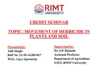 CREDIT SEMINAR
TOPIC: MOVEMENT OF HERBICIDE IN
PLANTS AND SOIL
Presented by:
Adit Singla
Roll No. 21-M-AGRI-017
M.Sc. (Ag.) Agronomy
Supervised by:
Dr. S.P. Bainade
Assistant Professor
Department of Agriculture
SAST, RIMT University
 
