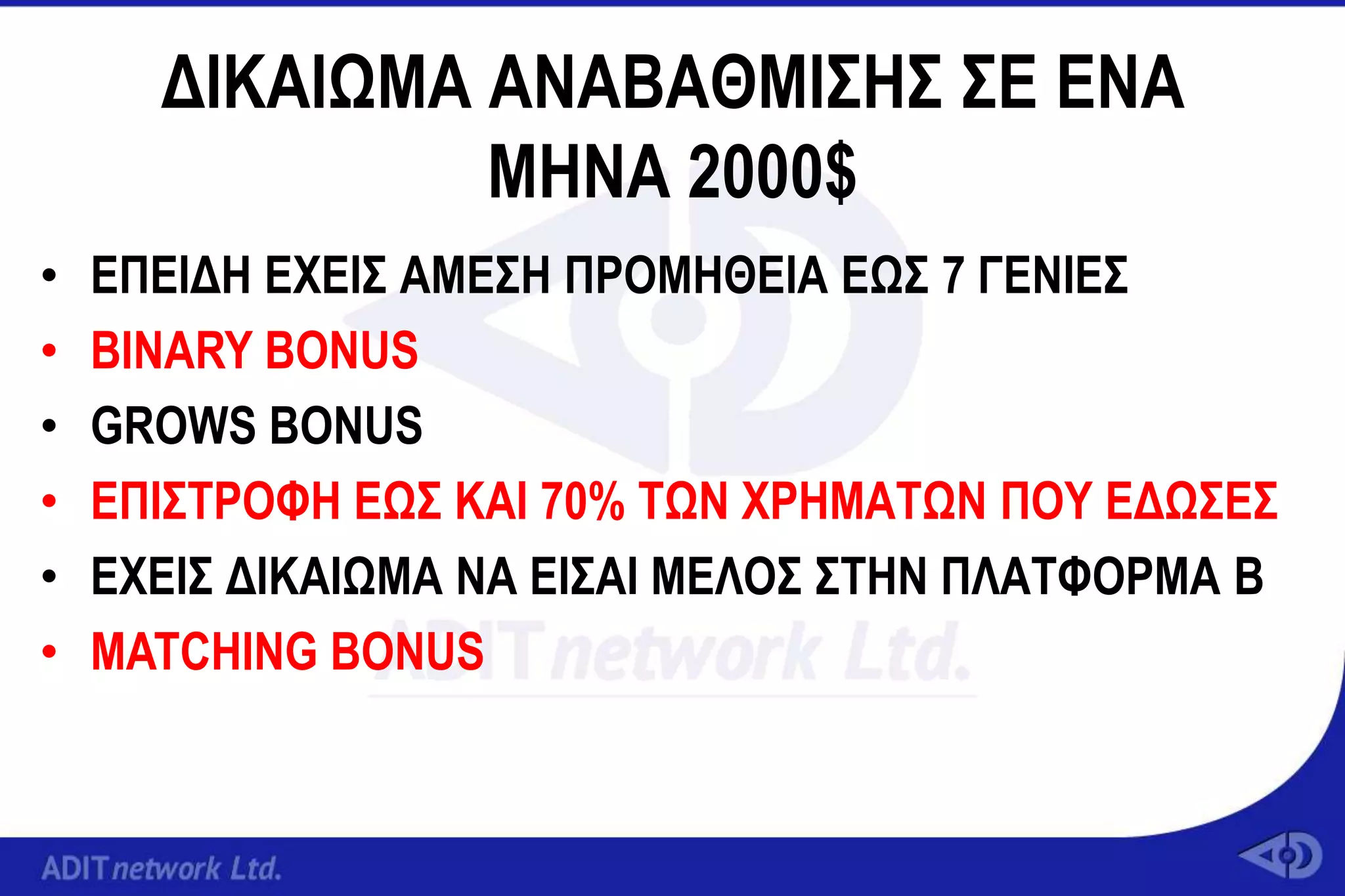 ΓΙΚΑΙΩΜΑ ΑΝΑΒΑΘΜΙ΢Ζ΢ ΢Δ ΔΝΑ
               ΜΖΝΑ 2000$
•   ΔΠΔΙΓΖ ΔΥΔΙ΢ ΑΜΔ΢Ζ ΠΡΟΜΖΘΔΙΑ ΔΩ΢ 7 ΓΔΝΙΔ΢
•   ΒΙΝΑRY BONUS
•   GROWS BONUS
•   ΔΠΙ΢ΣΡΟΦΖ ΔΩ΢ ΚΑΙ 70% ΣΩΝ ΥΡΖΜΑΣΩΝ ΠΟΤ ΔΓΩ΢Δ΢
•   ΔΥΔΙ΢ ΓΙΚΑΙΩΜΑ ΝΑ ΔΙ΢ΑΙ ΜΔΛΟ΢ ΢ΣΖΝ ΠΛΑΣΦΟΡΜΑ B
•   MATCHING BONUS
 