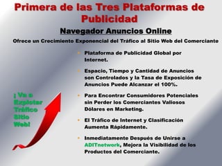 Primera de las Tres Plataformas de
            Publicidad
                Navegador Anuncios Online
Ofrece un Crecimiento Exponencial del Tráfico al Sitio Web del Comerciante

                        Plataforma de Publicidad Global por
                         Internet.

                        Espacio, Tiempo y Cantidad de Anuncios
                         son Controlados y la Tasa de Exposición de
                         Anuncios Puede Alcanzar el 100%.

¡ Va a                  Para Encontrar Consumidores Potenciales
Explotar                 sin Perder los Comerciantes Valiosos
Tráfico                  Dólares en Marketing.
Sitio                   El Tráfico de Internet y Clasificación
Web!                     Aumenta Rápidamente.

                        Inmediatamente Después de Unirse a
                         ADITnetwork, Mejora la Visibilidad de los
                         Productos del Comerciante.
 