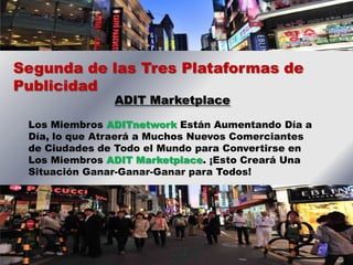 Segunda de las Tres Plataformas de
Publicidad
               ADIT Marketplace

 Los Miembros ADITnetwork Están Aumentando Día a
 Día, lo que Atraerá a Muchos Nuevos Comerciantes
 de Ciudades de Todo el Mundo para Convertirse en
 Los Miembros ADIT Marketplace. ¡Esto Creará Una
 Situación Ganar-Ganar-Ganar para Todos!
 