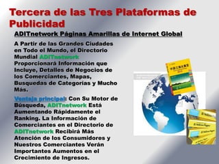 Tercera de las Tres Plataformas de
Publicidad
ADITnetwork Páginas Amarillas de Internet Global
A Partir de las Grandes Ciudades
en Todo el Mundo, el Directorio
Mundial ADITnetwork
Proporcionará Información que
Incluye, Detalles de Negocios de
los Comerciantes, Mapas,
Busquedas de Categorías y Mucho
Más.
Ventaja principal: Con Su Motor de
Búsqueda, ADITnetwork Está
Aumentando Rápidamente el
Ranking. La Información de
Comerciantes en el Directorio de
ADITnetwork Recibirá Más
Atención de los Consumidores y
Nuestros Comerciantes Verán
Importantes Aumentos en el
Crecimiento de Ingresos.
 