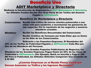 Beneficio Uno
          ADIT Marketplace y Directorio
Mediante la Introducción de Empresarios a ADIT Marketplace & Directorio,
 los Afiliados Pueden Recibir Una Gran Parte de las Tarifas del Anuncio
                         Pagado a ADITnetwork.
             Beneficio de Marketplace y Directorio
Comerciantes: Recibe más tráfico de nuevos clientes potenciales a sus
              sitios web para ayudarles a incrementar las ganancias de
              sus negocios. Por la repetición de los negocios a nuestros
                         miembros actuales.
Miembros:       Recibir los Beneficios Descontados del Comerciante
                Recibir Créditos de Consumo por Cada Dólar que se Gasta
                en Un Sitio de los Comerciantes.
                Referente a las Pequeñas Empresas, El Reembolso del
30% de las Tarifas de Publicidad Pagadas a ADITnetwork Cada Mes por
Uno de los Miembros del Personal.
                 En los Grandes Paquetes Publicitarios de Negocios, los
Miembros de las Grandes Empresas Pagan Hasta Un 50% de las Tasas de
Publicidad a ADITnetwork. (Por Ejemplo, Buick se Inscribe y Paga $ 100
Mil Para la Publicidad, los Afiliados Referidos Comparten Una Comisión de
$ 50 Mil)
         ¿Cuántas Empresas en el Mundo Piensa Usted que
Desean Aumentar su Tráfico y los Ingresos Mensuales?
 