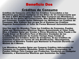 Beneficio Dos
                 Créditos de Consumo
Créditos de Consumo (CC) Son los Créditos Concedidos a los
Miembros para Hacer Compras en los Sitios de Un Comerciante que
Se Une a ADIT Marketplace. Cuanto Más Compran los Miembros a
Través de los Sitios del Comerciante, Más Rápido Obtienen Créditos
por Consumo. Cuanto Antes Obtengan los Miembros los Créditos de
Consumo, Más Valioso Son ya que en el Sistema los Créditos
Seguirán Aumentando el Valor de Forma Mensual Automáticamente.

Una Vez que Un Miembro Tiene los Créditos de Consumo, Pueden
Optar por Mantenerlos Mientras Siguen Aumentando el Valor Cada
Mes, o Pueden Optar por Vender a Otros Miembros. Esto Puede o No
Puede Crear un Beneficio Para el Miembro Vendedor de los
Créditos, Dependiendo de Cuánto Tiempo Haya Tenido el
Consumidor los Créditos Antes de Venderlos. Si los Créditos de
Consumo Fueron en Forma de una Bonificación / Recompensa,
Entonces el Miembro Tendrá que Mantener la Posición Durante un
Mínimo de 4 Meses.

Los Miembros Pueden Optar por Comprar Créditos Adicionales de
Consumo en Cualquier Momento. Estos Créditos Comprados, se
Pueden Utilizar Para Canjear por Productos, Venderlos en Cualquier
Momento, o Mantenerlos Mientras que Aumentan Su Valor.
 
