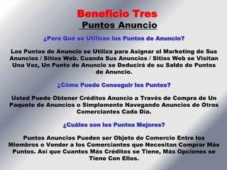 Beneficio Tres
                      Puntos Anuncio
          ¿Para Qué se Utilizan los Puntos de Anuncio?

Los Puntos de Anuncio se Utiliza para Asignar al Marketing de Sus
Anuncios / Sitios Web. Cuando Sus Anuncios / Sitios Web se Visitan
 Una Vez, Un Punto de Anuncio se Deducirá de su Saldo de Puntos
                           de Anuncio.

               ¿Cómo Puede Conseguir los Puntos?

 Usted Puede Obtener Créditos Anuncio a Través de Compra de Un
Paquete de Anuncios o Simplemente Navegando Anuncios de Otros
                    Comerciantes Cada Día.

                ¿Cuáles son los Puntos Mejores?

    Puntos Anuncios Pueden ser Objeto de Comercio Entre los
Miembros o Vender a los Comerciantes que Necesitan Comprar Más
 Puntos. Así que Cuantos Más Créditos se Tiene, Más Opciones se
                        Tiene Con Ellos.
 