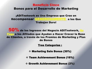 Beneficio Cinco
     Bonos para el Desarrollo de Marketing

     ¡ADITnetwork es Una Empresa que Cree en
   Recompensar GENEROSAMENTE a los Que
                  Trabajan Duro!


 50% de los Ingresos del Negocio ADITnetwork, Se
Paga a los Afiliados que Ayudan a Hacer Crecer la Base
de Clientes, a través de los Premios de Marketing y Plan
                        de Bonos
                      Tres Categorías :

                Marketing Sale Bonus (30%)

              Team Achievement Bonus (18%)

              Growth Achievement Bonus (2%)
 