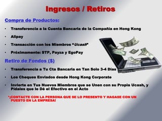 Ingresos / Retiros
Compra de Productos:
•    Transferencia a la Cuenta Bancaria de la Compañía en Hong Kong

•    Alipay

•    Transacción con los Miembros “Ucash”

•    Próximamente: STP, Payza y EgoPay

Retiro de Fondos ($)
•    Transferencia a Tu Cta Bancaria en Tan Solo 3-4 Días

•    Los Cheques Enviados desde Hong Kong Corporate

•    Invierte en Tus Nuevos Miembros que se Unen con su Propia Ucash, y
     Pídales que le Dé el Efectivo en el Acto

    *¡CONTACTE CON LA PERSONA QUE SE LO PRESENTO Y HAGASE CON UN
      PUESTO EN LA EMPRESA!
 