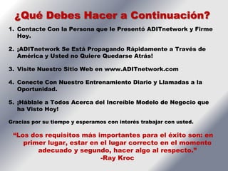 ¿Qué Debes Hacer a Continuación?
1. Contacte Con la Persona que le Presentó ADITnetwork y Firme
   Hoy.

2. ¡ADITnetwork Se Está Propagando Rápidamente a Través de
   América y Usted no Quiere Quedarse Atrás!

3. Visite Nuestro Sitio Web en www.ADITnetwork.com

4. Conecte Con Nuestro Entrenamiento Diario y Llamadas a la
   Oportunidad.

5. ¡Háblale a Todos Acerca del Increíble Modelo de Negocio que
   ha Visto Hoy!

Gracias por su tiempo y esperamos con interés trabajar con usted.

 “Los dos requisitos más importantes para el éxito son: en
    primer lugar, estar en el lugar correcto en el momento
        adecuado y segundo, hacer algo al respecto.”
                           -Ray Kroc
 