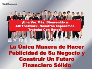 ADITnetwork




            ¡Una Vez Más, Bienvenido a
         ADITnetwork, Nosotros Esperamos
               Trabajar Con Usted!




   La Única Manera de Hacer
   Publicidad de Su Negocio y
      Construir Un Futuro
        Financiero Sólido
 