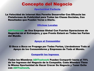 Concepto del Negocio
                       Oportunidad Perfecta

La Velocidad de Internet Nos Permite Desarrollar Con Eficacia las
  Plataformas de Publicidad para Todas las Clases Sociales, Con
  Resultados que Pueden Verse a Diario.

                         Oficinas Locales

  ADITnetwork es Una Empresa Global Con Fuertes Operaciones de
  Negocios en el Extranjero, y que Pronto Estará en Todas las Partes
  del Mundo.

                       Apoyo al Consumidor

   El Boca a Boca se Propaga por Todas Partes, Llevándonos Todo el
       Apoyo de los Consumidores y Empresas de Todo el Mundo.

                     Compartir los Ingresos

  Todos los Miembros ADITnetwork Pueden Compartir hasta el 75%
  de los Ingresos del Negocio de la Compañía. Cada Miembro Tiene
  la Misma Oportunidad de Hacer Crecer Su Negocio y Tener Exito
  con ADITnetwork.
 
