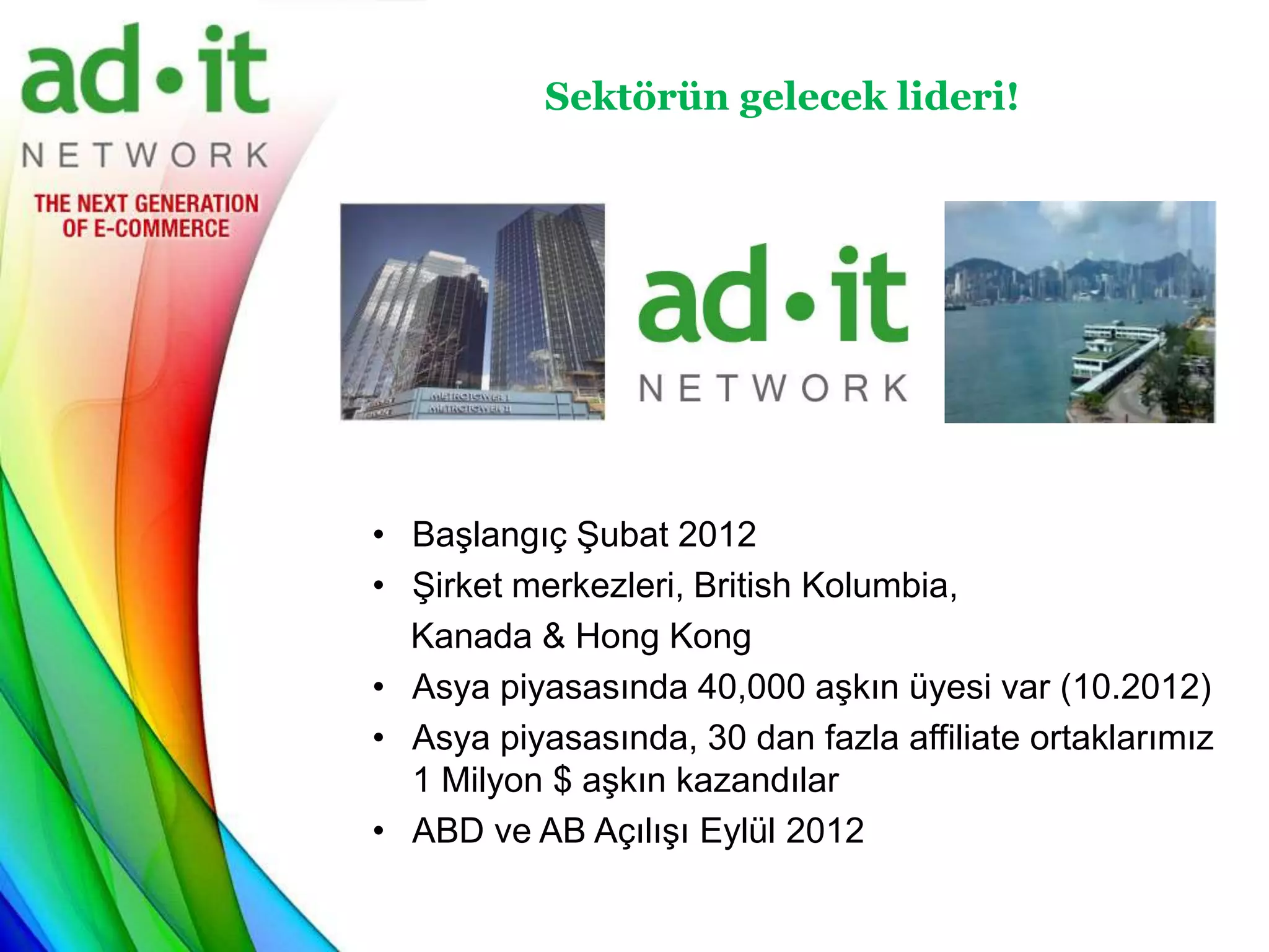Sektörün gelecek lideri!




• Başlangıç Şubat 2012
• Şirket merkezleri, British Kolumbia,
  Kanada & Hong Kong
• Asya piyasasında 40,000 aşkın üyesi var (10.2012)
• Asya piyasasında, 30 dan fazla affiliate ortaklarımız
  1 Milyon $ aşkın kazandılar
• ABD ve AB Açılışı Eylül 2012
 