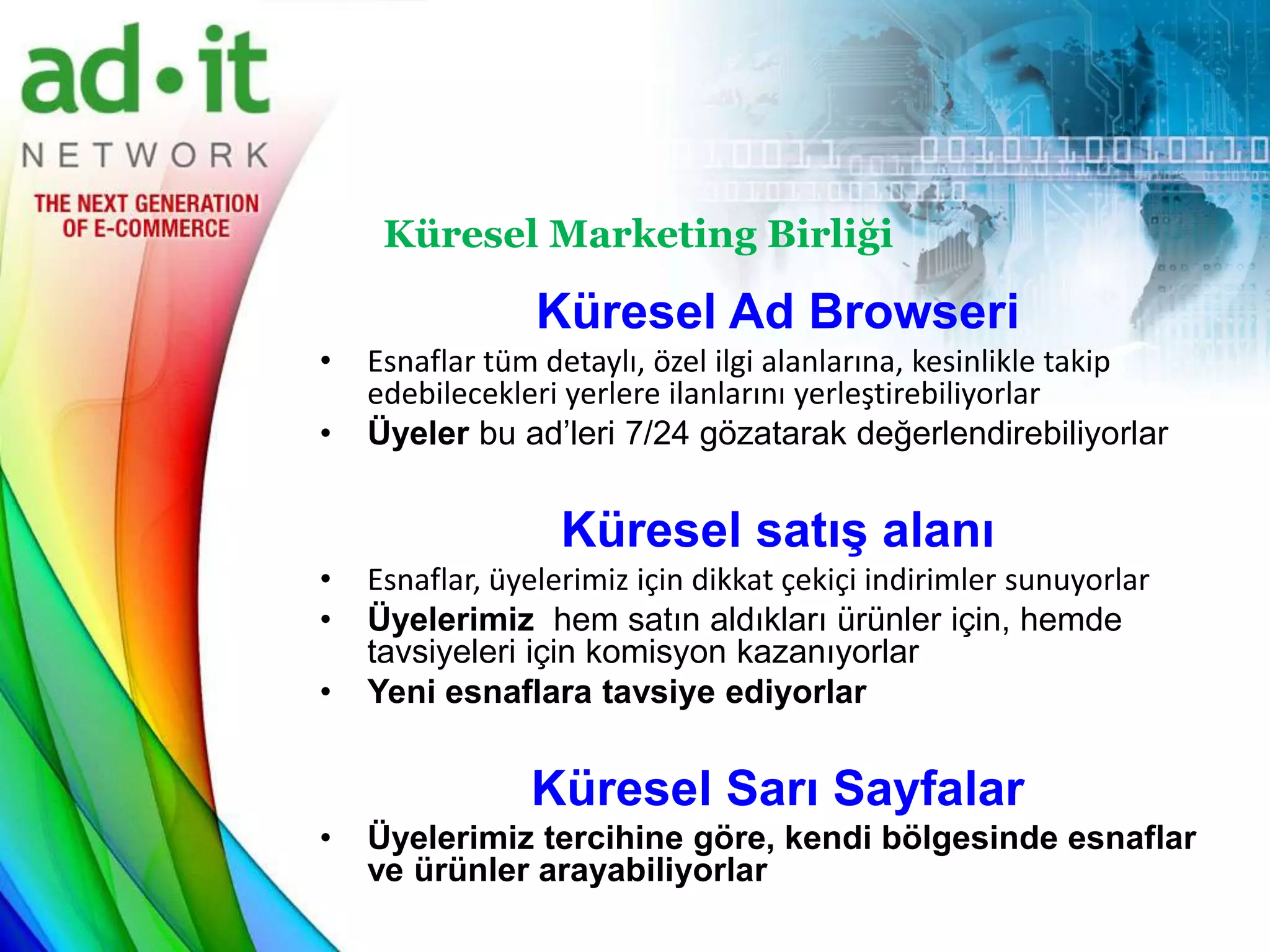 Küresel Marketing Birliği

                 Küresel Ad Browseri
•   Esnaflar tüm detaylı, özel ilgi alanlarına, kesinlikle takip
    edebilecekleri yerlere ilanlarını yerleştirebiliyorlar
•   Üyeler bu ad’leri 7/24 gözatarak değerlendirebiliyorlar


                   Küresel satış alanı
•   Esnaflar, üyelerimiz için dikkat çekiçi indirimler sunuyorlar
•   Üyelerimiz hem satın aldıkları ürünler için, hemde
    tavsiyeleri için komisyon kazanıyorlar
•   Yeni esnaflara tavsiye ediyorlar


                Küresel Sarı Sayfalar
•   Üyelerimiz tercihine göre, kendi bölgesinde esnaflar
    ve ürünler arayabiliyorlar
 