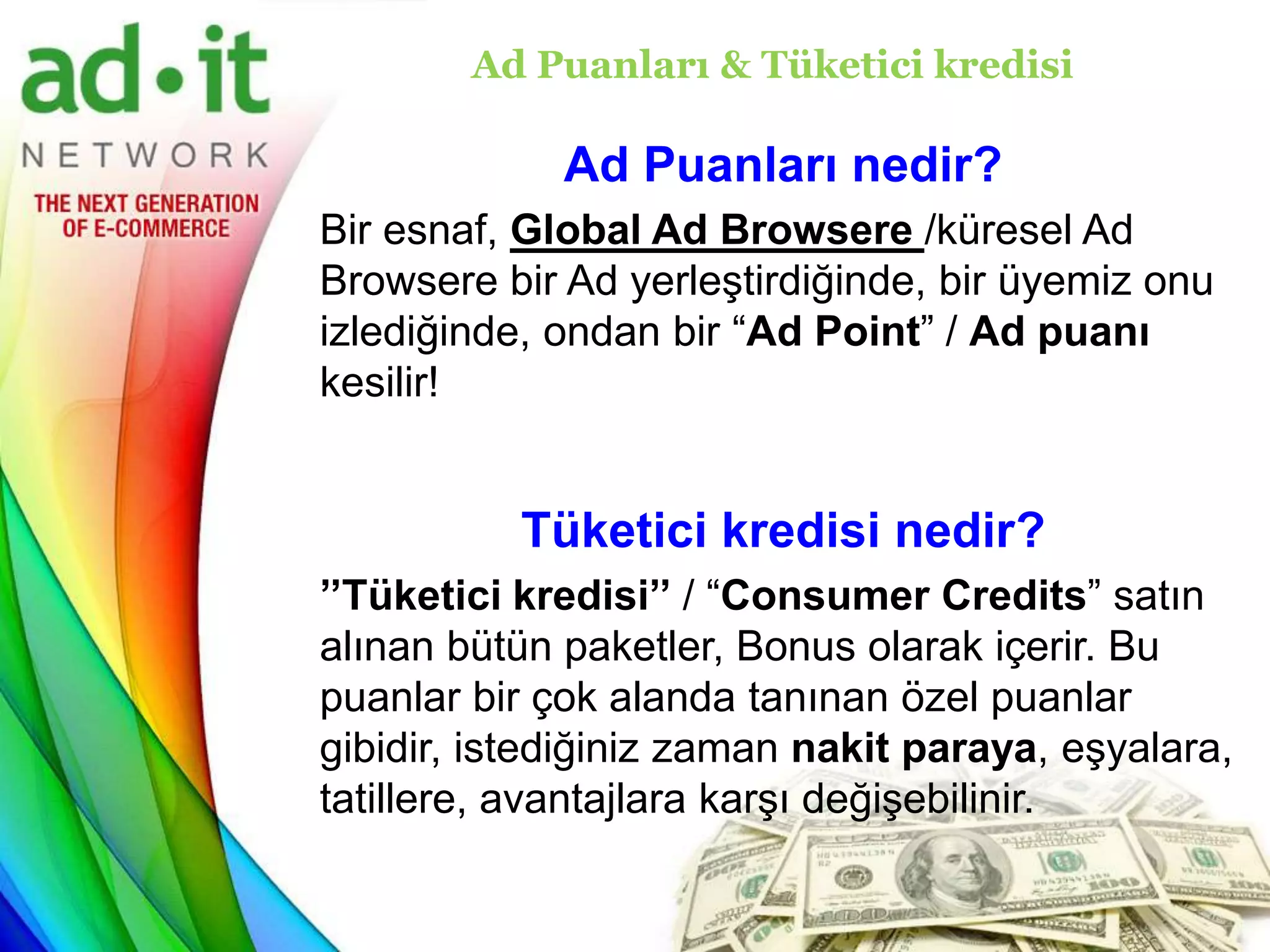 Ad Puanları & Tüketici kredisi

             Ad Puanları nedir?
Bir esnaf, Global Ad Browsere /küresel Ad
Browsere bir Ad yerleştirdiğinde, bir üyemiz onu
izlediğinde, ondan bir “Ad Point” / Ad puanı
kesilir!


           Tüketici kredisi nedir?
’’Tüketici kredisi’’ / “Consumer Credits” satın
alınan bütün paketler, Bonus olarak içerir. Bu
puanlar bir çok alanda tanınan özel puanlar
gibidir, istediğiniz zaman nakit paraya, eşyalara,
tatillere, avantajlara karşı değişebilinir.
 