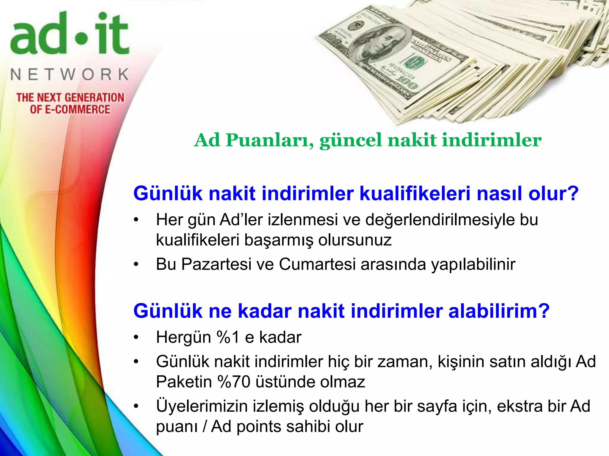 Ad Puanları, güncel nakit indirimler

Günlük nakit indirimler kualifikeleri nasıl olur?
• Her gün Ad’ler izlenmesi ve değerlendirilmesiyle bu
  kualifikeleri başarmış olursunuz
• Bu Pazartesi ve Cumartesi arasında yapılabilinir

Günlük ne kadar nakit indirimler alabilirim?
• Hergün %1 e kadar
• Günlük nakit indirimler hiç bir zaman, kişinin satın aldığı Ad
  Paketin %70 üstünde olmaz
• Üyelerimizin izlemiş olduğu her bir sayfa için, ekstra bir Ad
  puanı / Ad points sahibi olur
 