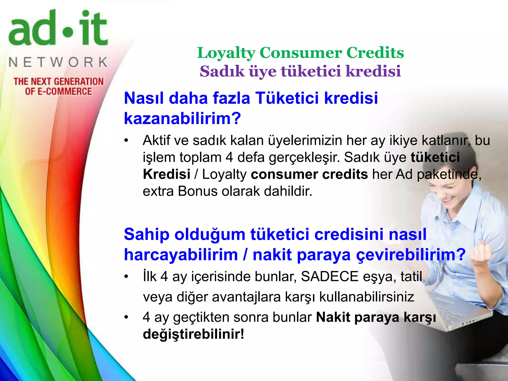 Loyalty Consumer Credits
            Sadık üye tüketici kredisi
Nasıl daha fazla Tüketici kredisi
kazanabilirim?
• Aktif ve sadık kalan üyelerimizin her ay ikiye katlanır, bu
  işlem toplam 4 defa gerçekleşir. Sadık üye tüketici
  Kredisi / Loyalty consumer credits her Ad paketinde,
  extra Bonus olarak dahildir.


Sahip olduğum tüketici credisini nasıl
harcayabilirim / nakit paraya çevirebilirim?
• İlk 4 ay içerisinde bunlar, SADECE eşya, tatil
  veya diğer avantajlara karşı kullanabilirsiniz
• 4 ay geçtikten sonra bunlar Nakit paraya karşı
  değiştirebilinir!
 