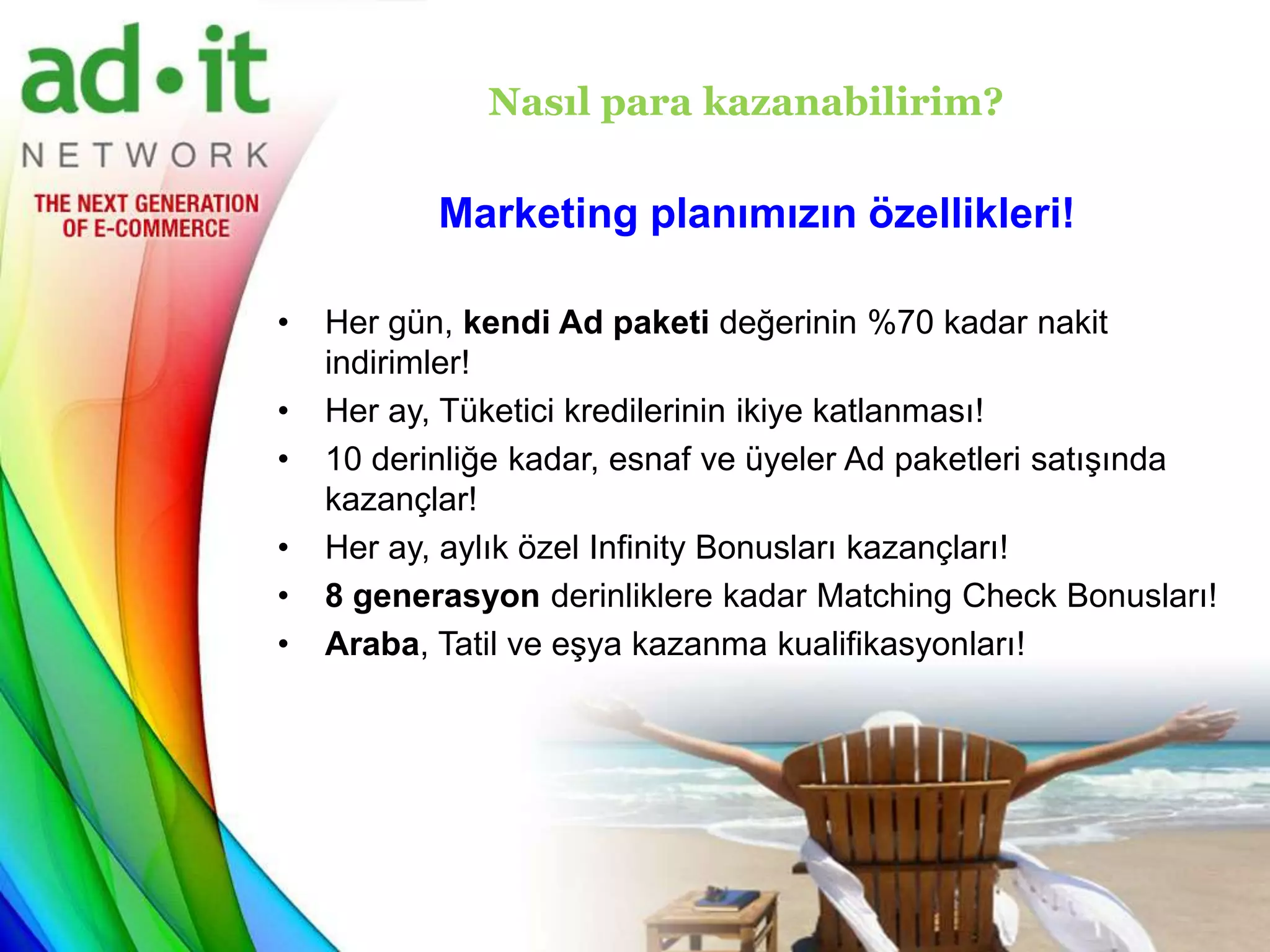 Nasıl para kazanabilirim?

           Marketing planımızın özellikleri!

•   Her gün, kendi Ad paketi değerinin %70 kadar nakit
    indirimler!
•   Her ay, Tüketici kredilerinin ikiye katlanması!
•   10 derinliğe kadar, esnaf ve üyeler Ad paketleri satışında
    kazançlar!
•   Her ay, aylık özel Infinity Bonusları kazançları!
•   8 generasyon derinliklere kadar Matching Check Bonusları!
•   Araba, Tatil ve eşya kazanma kualifikasyonları!
 