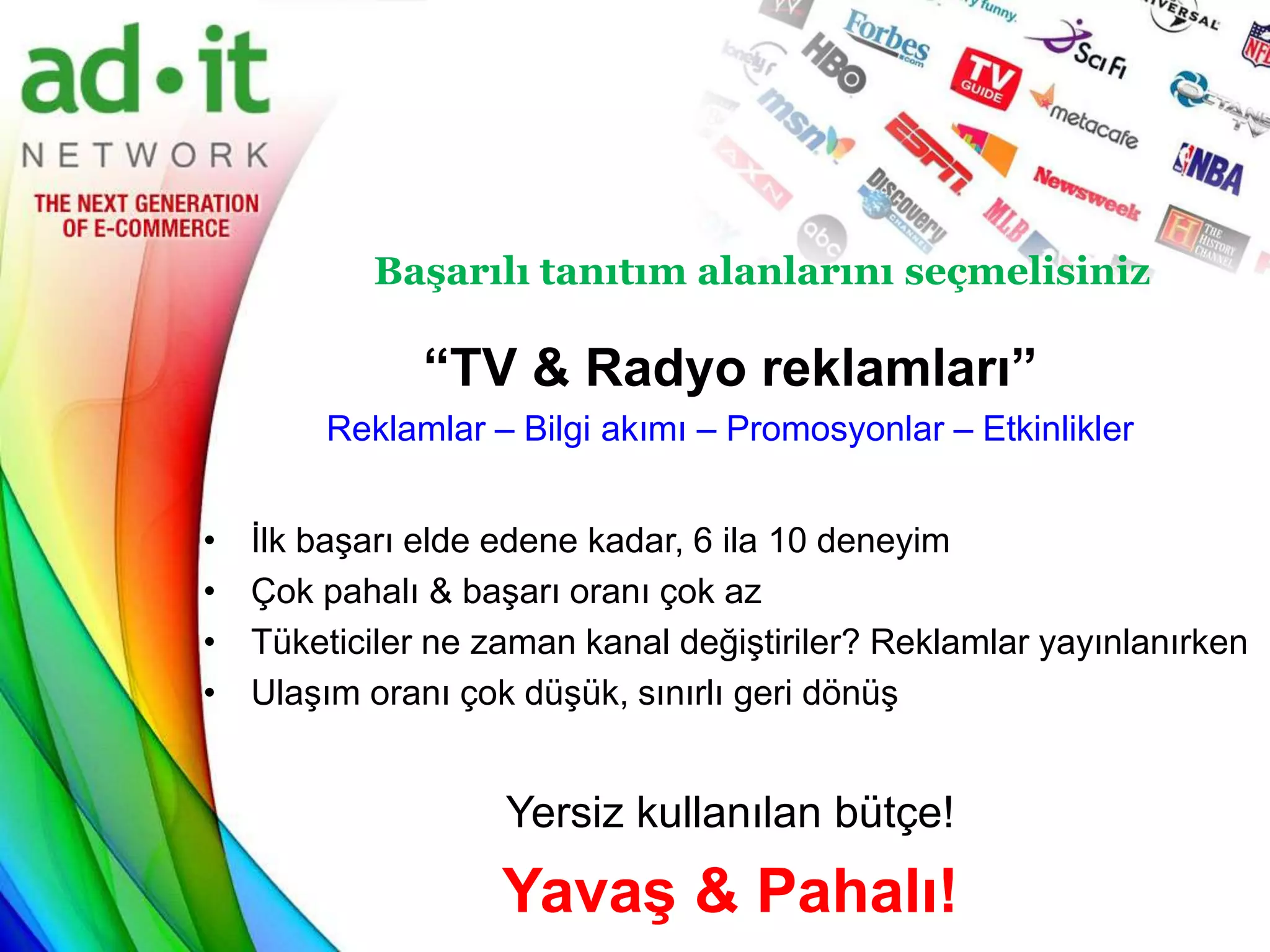 Başarılı tanıtım alanlarını seçmelisiniz

               “TV & Radyo reklamları”
        Reklamlar – Bilgi akımı – Promosyonlar – Etkinlikler


•   İlk başarı elde edene kadar, 6 ila 10 deneyim
•   Çok pahalı & başarı oranı çok az
•   Tüketiciler ne zaman kanal değiştiriler? Reklamlar yayınlanırken
•   Ulaşım oranı çok düşük, sınırlı geri dönüş


                    Yersiz kullanılan bütçe!
                    Yavaş & Pahalı!
 