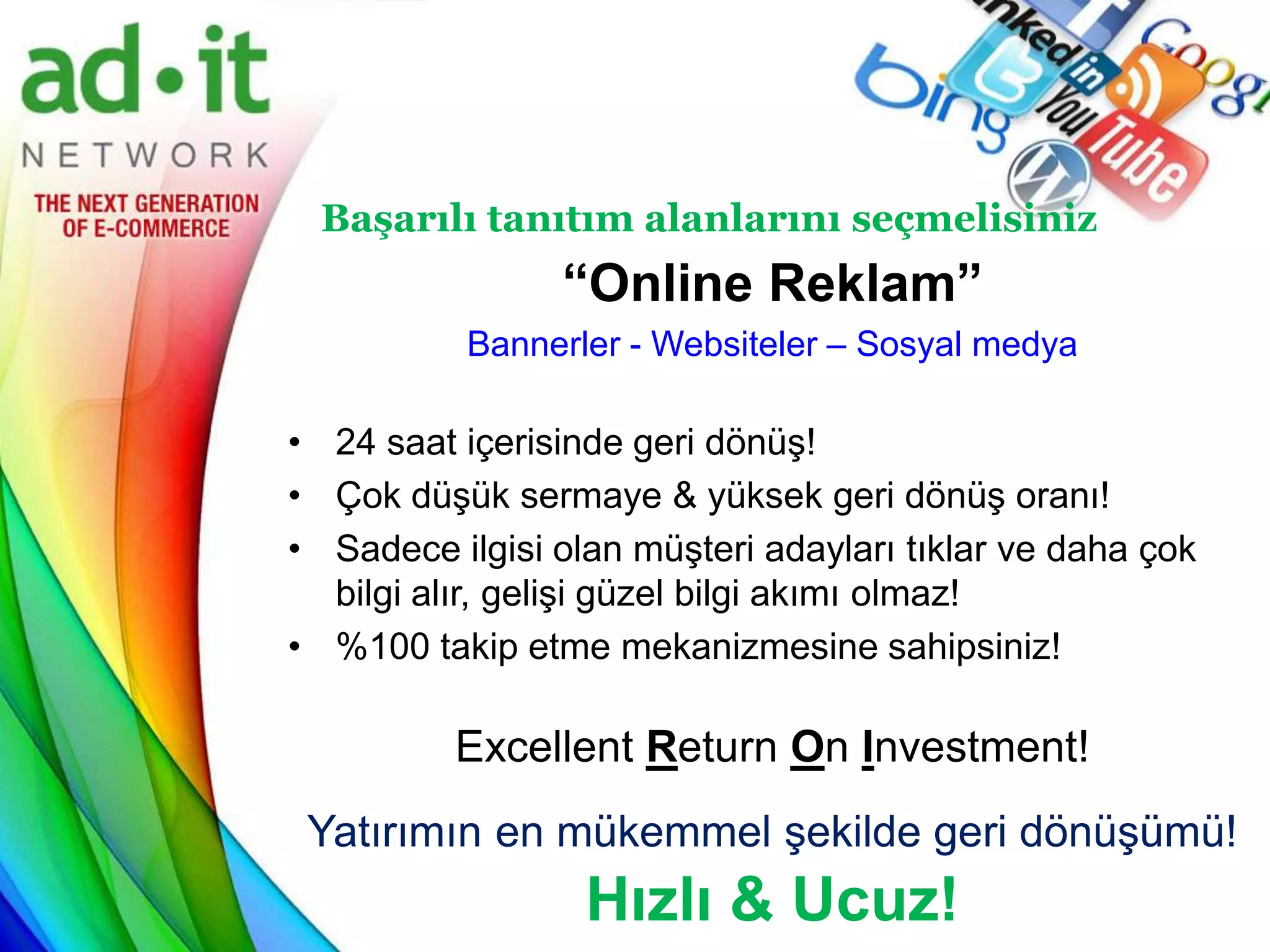 Başarılı tanıtım alanlarını seçmelisiniz
                “Online Reklam”
           Bannerler - Websiteler – Sosyal medya

• 24 saat içerisinde geri dönüş!
• Çok düşük sermaye & yüksek geri dönüş oranı!
• Sadece ilgisi olan müşteri adayları tıklar ve daha çok
  bilgi alır, gelişi güzel bilgi akımı olmaz!
• %100 takip etme mekanizmesine sahipsiniz!

          Excellent Return On Investment!
 Yatırımın en mükemmel şekilde geri dönüşümü!
                  Hızlı & Ucuz!
 