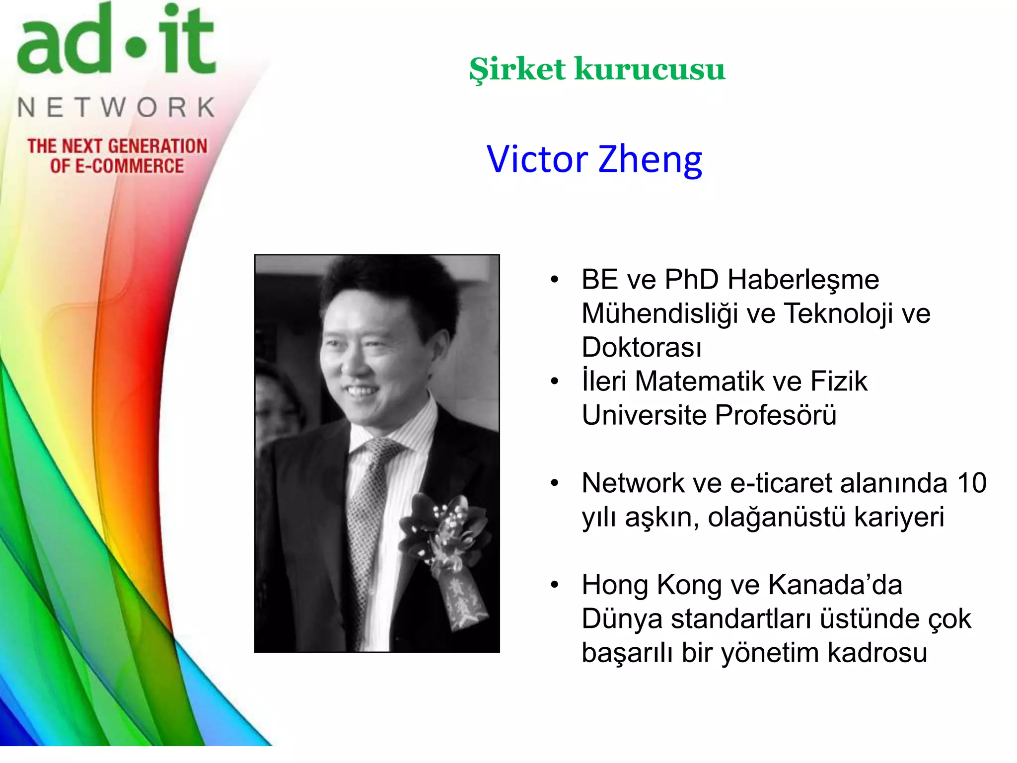 Şirket kurucusu

Victor Zheng

    • BE ve PhD Haberleşme
      Mühendisliği ve Teknoloji ve
      Doktorası
    • İleri Matematik ve Fizik
      Universite Profesörü

    • Network ve e-ticaret alanında 10
      yılı aşkın, olağanüstü kariyeri

    • Hong Kong ve Kanada’da
      Dünya standartları üstünde çok
      başarılı bir yönetim kadrosu
 