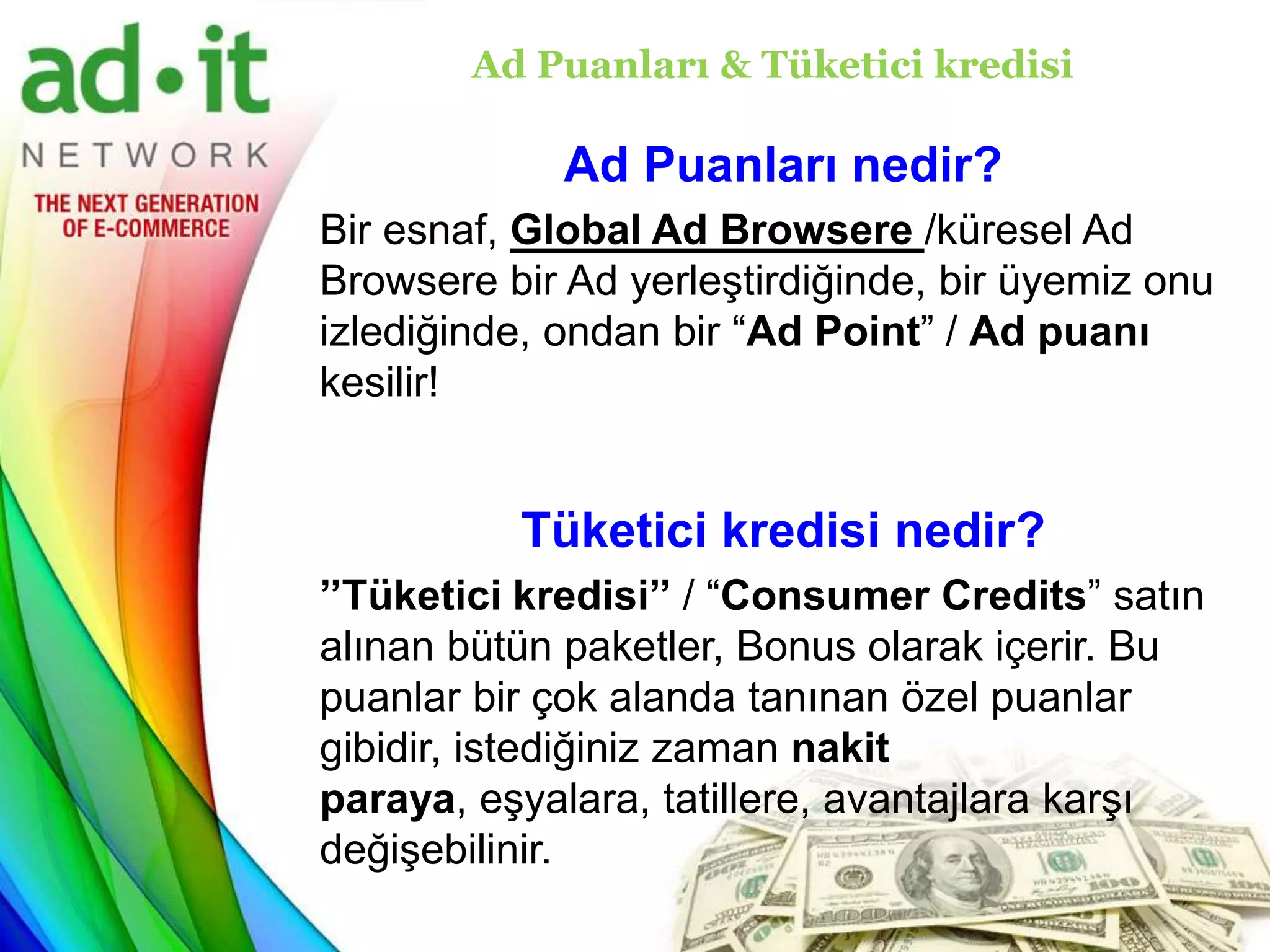 Ad Puanları & Tüketici kredisi

             Ad Puanları nedir?
Bir esnaf, Global Ad Browsere /küresel Ad
Browsere bir Ad yerleştirdiğinde, bir üyemiz onu
izlediğinde, ondan bir “Ad Point” / Ad puanı
kesilir!


          Tüketici kredisi nedir?
’’Tüketici kredisi’’ / “Consumer Credits” satın
alınan bütün paketler, Bonus olarak içerir. Bu
puanlar bir çok alanda tanınan özel puanlar
gibidir, istediğiniz zaman nakit
paraya, eşyalara, tatillere, avantajlara karşı
değişebilinir.
 
