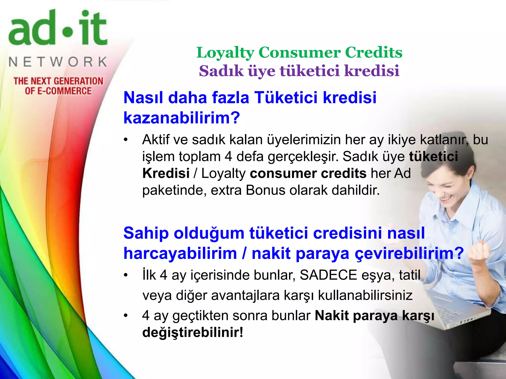 Loyalty Consumer Credits
            Sadık üye tüketici kredisi
Nasıl daha fazla Tüketici kredisi
kazanabilirim?
• Aktif ve sadık kalan üyelerimizin her ay ikiye katlanır, bu
  işlem toplam 4 defa gerçekleşir. Sadık üye tüketici
  Kredisi / Loyalty consumer credits her Ad
  paketinde, extra Bonus olarak dahildir.


Sahip olduğum tüketici credisini nasıl
harcayabilirim / nakit paraya çevirebilirim?
• İlk 4 ay içerisinde bunlar, SADECE eşya, tatil
  veya diğer avantajlara karşı kullanabilirsiniz
• 4 ay geçtikten sonra bunlar Nakit paraya karşı
  değiştirebilinir!
 