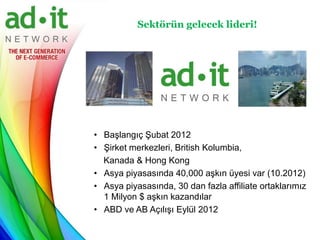 Sektörün gelecek lideri!




• Başlangıç Şubat 2012
• Şirket merkezleri, British Kolumbia,
  Kanada & Hong Kong
• Asya piyasasında 40,000 aşkın üyesi var (10.2012)
• Asya piyasasında, 30 dan fazla affiliate ortaklarımız
  1 Milyon $ aşkın kazandılar
• ABD ve AB Açılışı Eylül 2012
 