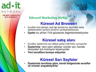 Küresel Marketing Birliği

                 Küresel Ad Browseri
•   Esnaflar tüm detaylı, özel ilgi alanlarına, kesinlikle takip
    edebilecekleri yerlere ilanlarını yerleştirebiliyorlar
•   Üyeler bu ad’leri 7/24 gözatarak değerlendirebiliyorlar


                   Küresel satış alanı
•   Esnaflar, üyelerimiz için dikkat çekiçi indirimler sunuyorlar
•   Üyelerimiz hem satın aldıkları ürünler için, hemde
    tavsiyeleri için komisyon kazanıyorlar
•   Yeni esnaflara tavsiye ediyorlar


                Küresel Sarı Sayfalar
•   Üyelerimiz tercihine göre, kendi bölgesinde esnaflar
    ve ürünler arayabiliyorlar
 