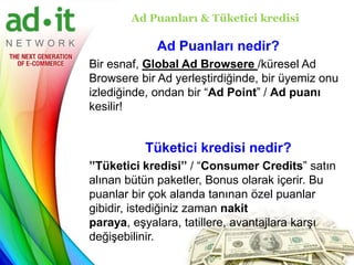 Ad Puanları & Tüketici kredisi

             Ad Puanları nedir?
Bir esnaf, Global Ad Browsere /küresel Ad
Browsere bir Ad yerleştirdiğinde, bir üyemiz onu
izlediğinde, ondan bir “Ad Point” / Ad puanı
kesilir!


          Tüketici kredisi nedir?
’’Tüketici kredisi’’ / “Consumer Credits” satın
alınan bütün paketler, Bonus olarak içerir. Bu
puanlar bir çok alanda tanınan özel puanlar
gibidir, istediğiniz zaman nakit
paraya, eşyalara, tatillere, avantajlara karşı
değişebilinir.
 